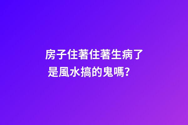 房子住著住著生病了 是風水搞的鬼嗎？